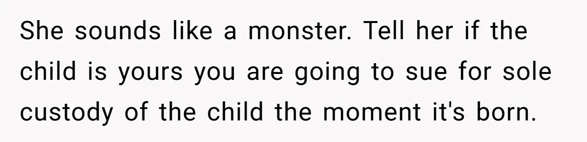She sounds like a monster. Tell her if the child is yours you are going to sue for sole custody of the child the moment it's born.