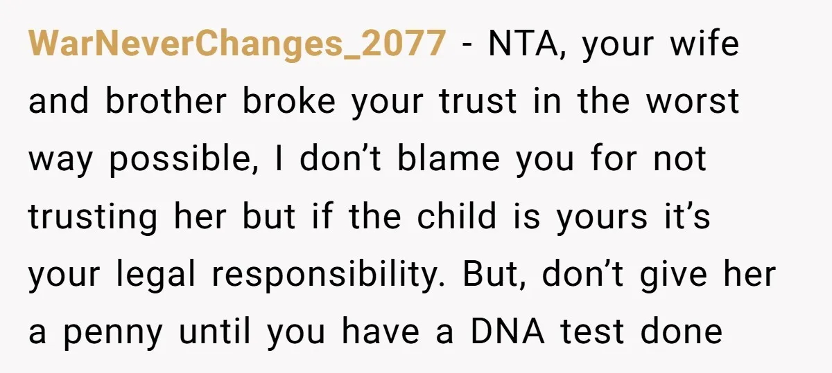 WarNeverChanges_2077 − NTA, your wife and brother broke your trust in the worst way possible, I don’t blame you for not trusting her but if the child is yours it’s...