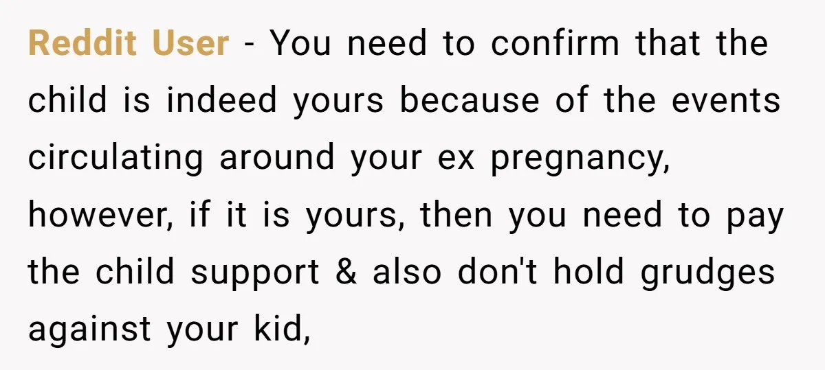 Reddit User − You need to confirm that the child is indeed yours because of the events circulating around your ex pregnancy, however, if it is yours, then you need...