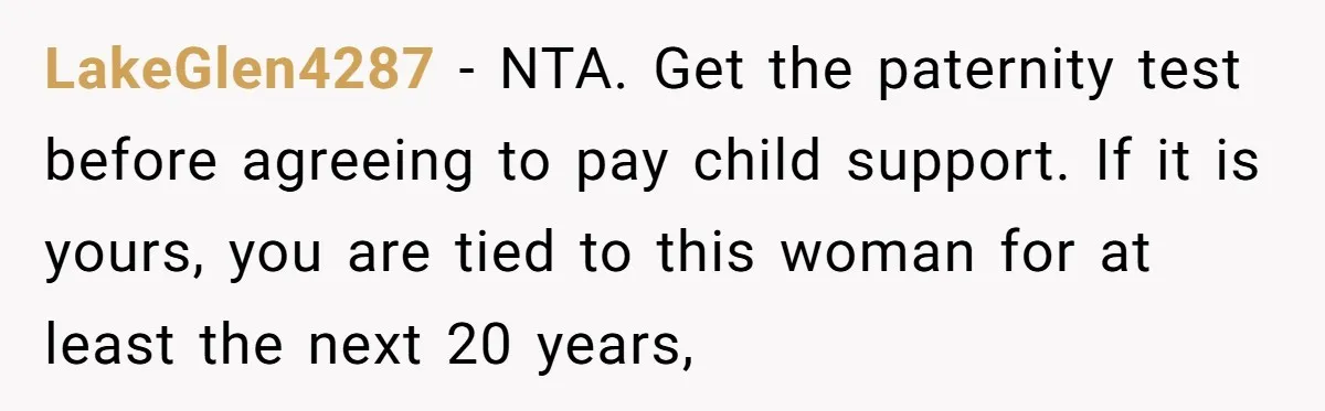 LakeGlen4287 − NTA. Get the paternity test before agreeing to pay child support. If it is yours, you are tied to this woman for at least the next 20 years,