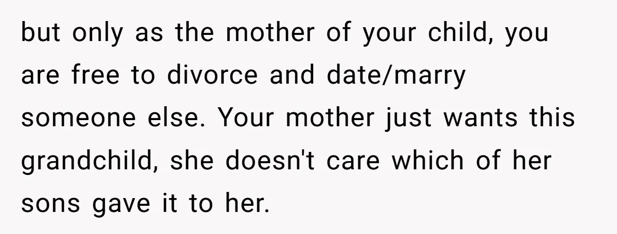 but only as the mother of your child, you are free to divorce and date/marry someone else. Your mother just wants this grandchild, she doesn't care which of her sons...