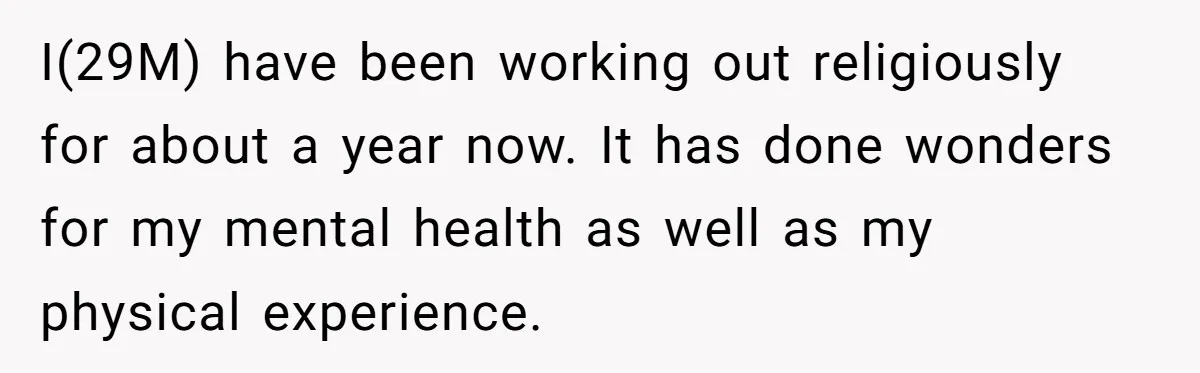I(29M) have been working out religiously for about a year now. It has done wonders for my mental health as well as my physical experience.