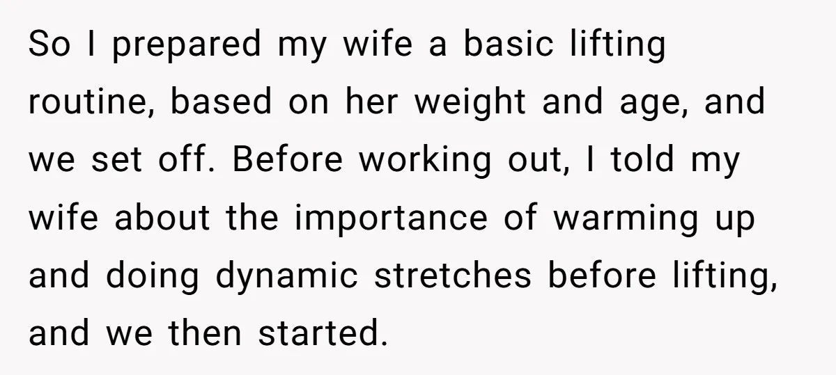 So I prepared my wife a basic lifting routine, based on her weight and age, and we set off. Before working out, I told my wife about the importance of...