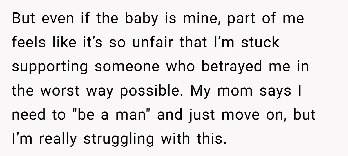 But even if the baby is mine, part of me feels like it’s so unfair that I’m stuck supporting someone who betrayed me in the worst way possible. My mom...