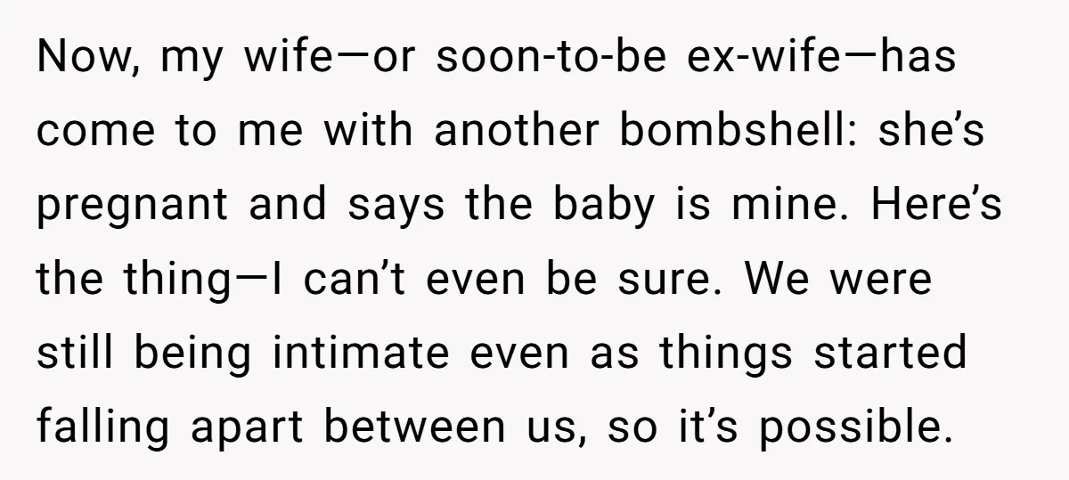 Now, my wife—or soon-to-be ex-wife—has come to me with another bombshell: she’s pregnant and says the baby is mine. Here’s the thing—I can’t even be sure. We were still being...