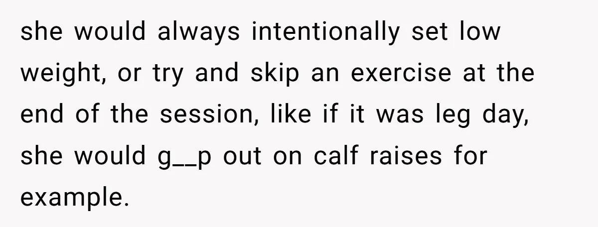 she would always intentionally set low weight, or try and skip an exercise at the end of the session, like if it was leg day, she would g__p out on...