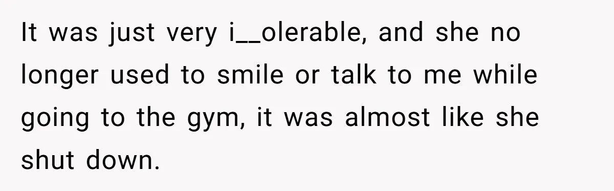 It was just very i__olerable, and she no longer used to smile or talk to me while going to the gym, it was almost like she shut down.