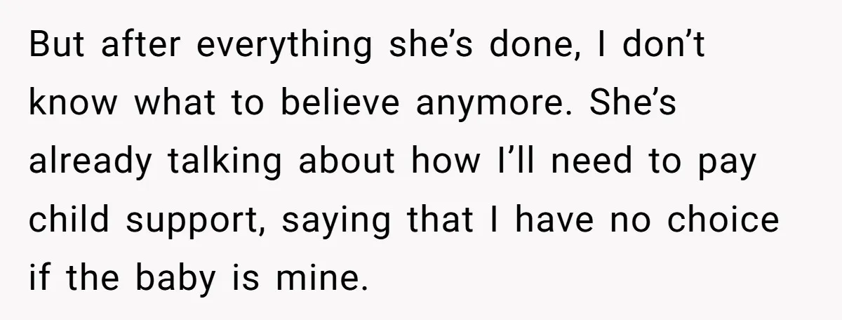 But after everything she’s done, I don’t know what to believe anymore. She’s already talking about how I’ll need to pay child support, saying that I have no choice if...