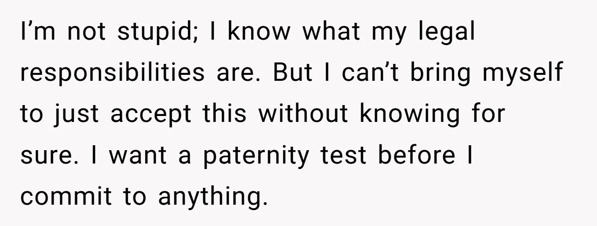 I’m not stupid; I know what my legal responsibilities are. But I can’t bring myself to just accept this without knowing for sure. I want a paternity test before I...