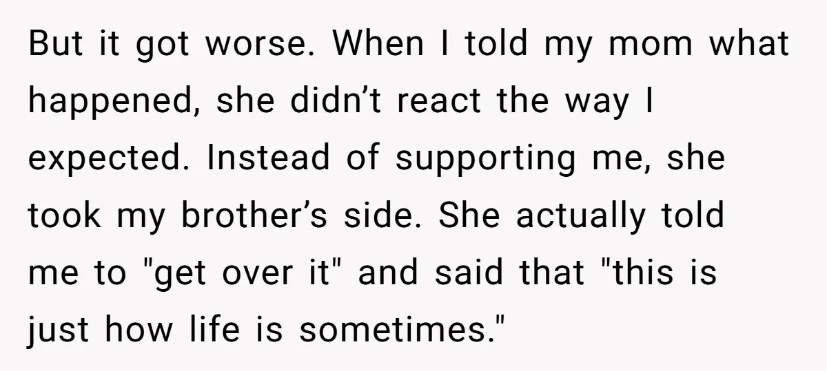 But it got worse. When I told my mom what happened, she didn’t react the way I expected. Instead of supporting me, she took my brother’s side. She actually told...