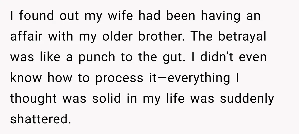 I found out my wife had been having an affair with my older brother. The betrayal was like a punch to the gut. I didn’t even know how to process...