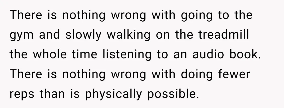 There is nothing wrong with going to the gym and slowly walking on the treadmill the whole time listening to an audio book. There is nothing wrong with doing fewer...