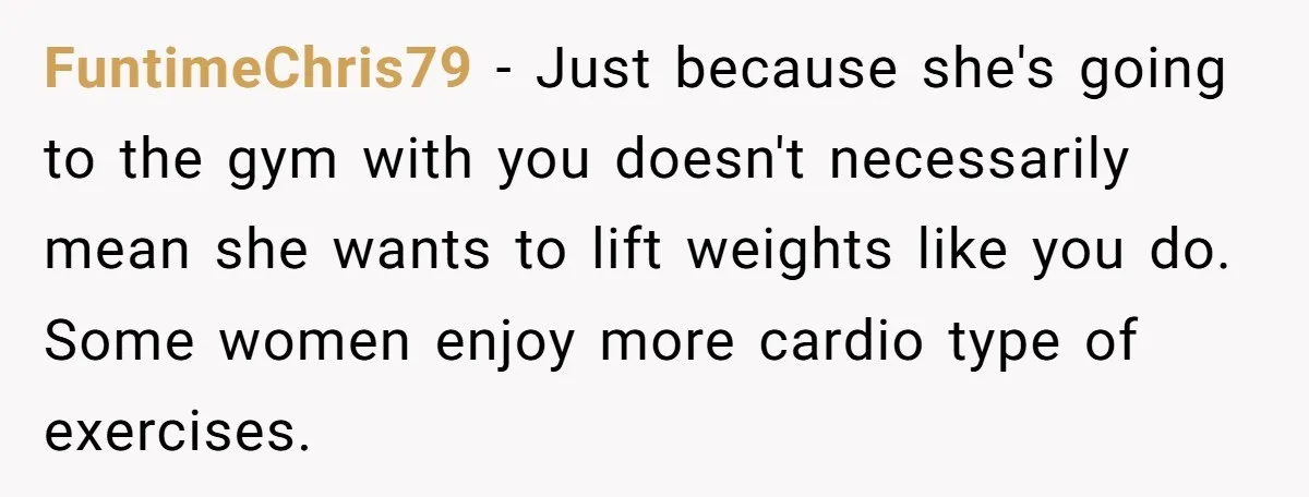FuntimeChris79 − Just because she's going to the gym with you doesn't necessarily mean she wants to lift weights like you do. Some women enjoy more cardio type of exercises.