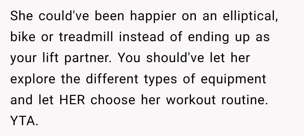 She could've been happier on an elliptical, bike or treadmill instead of ending up as your lift partner. You should've let her explore the different types of equipment and let...