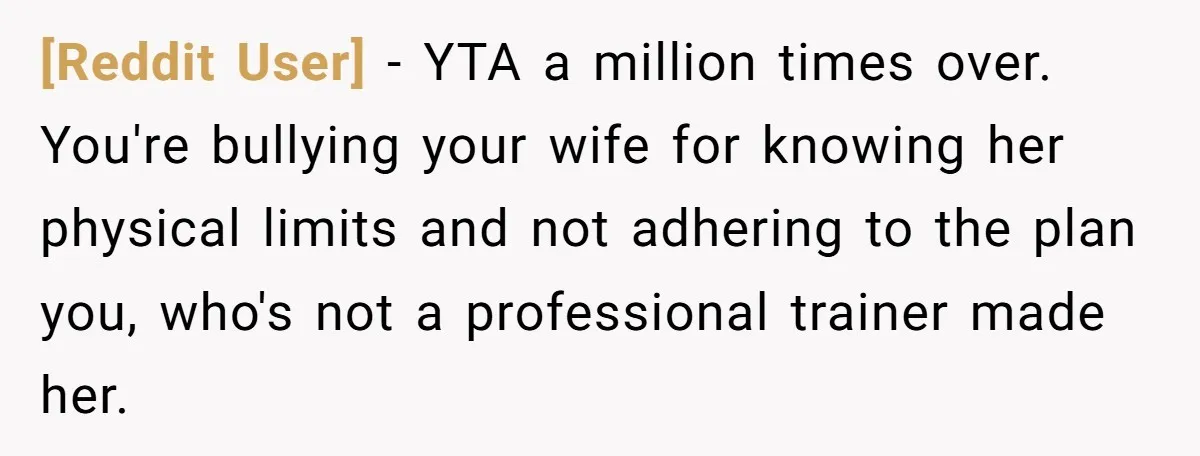 [Reddit User] − YTA a million times over. You're bullying your wife for knowing her physical limits and not adhering to the plan you, who's not a professional trainer made...