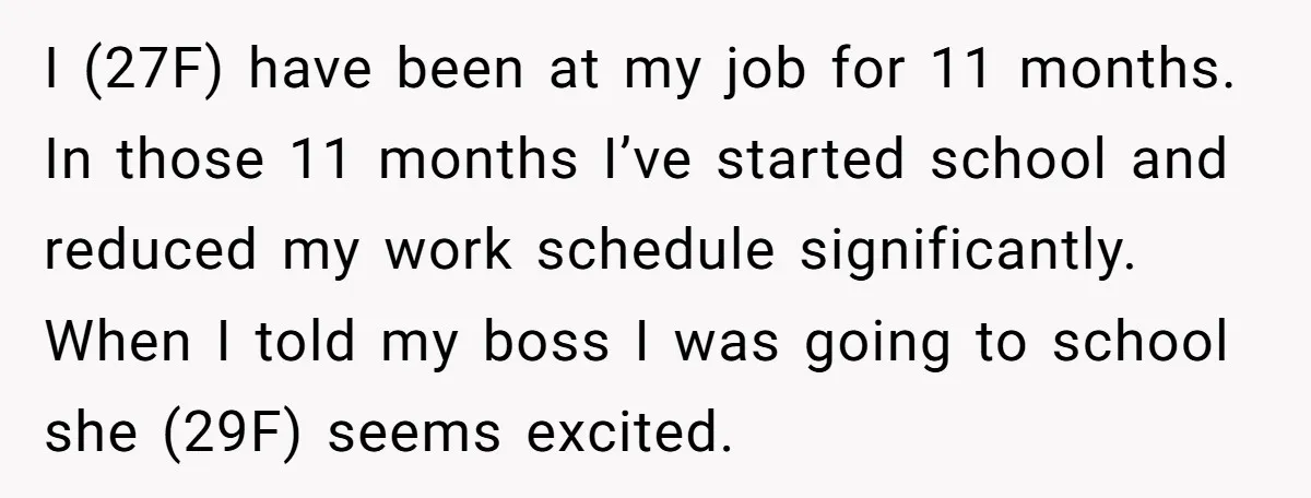 I (27F) have been at my job for 11 months. In those 11 months I’ve started school and reduced my work schedule significantly. When I told my boss I was...