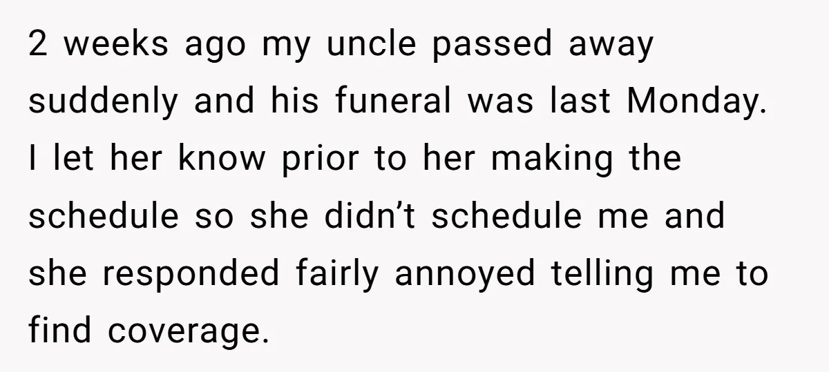 2 weeks ago my uncle passed away suddenly and his funeral was last Monday. I let her know prior to her making the schedule so she didn’t schedule me and...