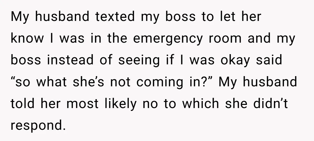 My husband texted my boss to let her know I was in the emergency room and my boss instead of seeing if I was okay said “so what she’s not...