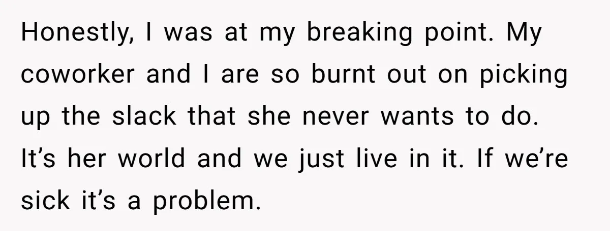 Honestly, I was at my breaking point. My coworker and I are so burnt out on picking up the slack that she never wants to do. It’s her world and...