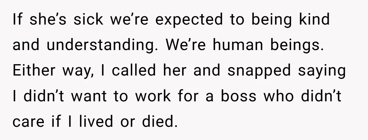 If she’s sick we’re expected to being kind and understanding. We’re human beings. Either way, I called her and snapped saying I didn’t want to work for a boss who...