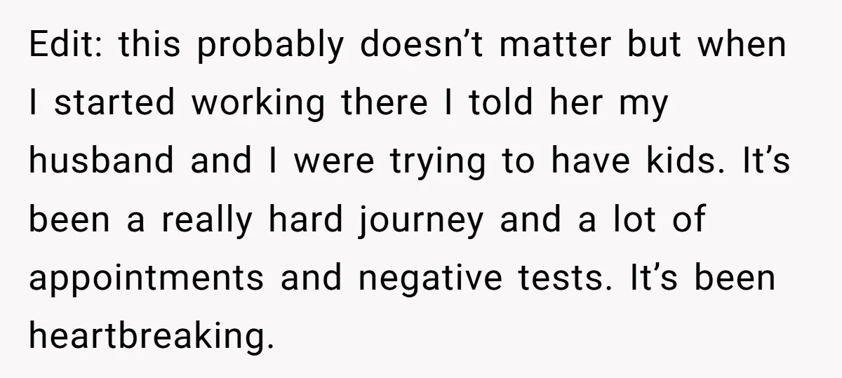 Edit: this probably doesn’t matter but when I started working there I told her my husband and I were trying to have kids. It’s been a really hard journey and...