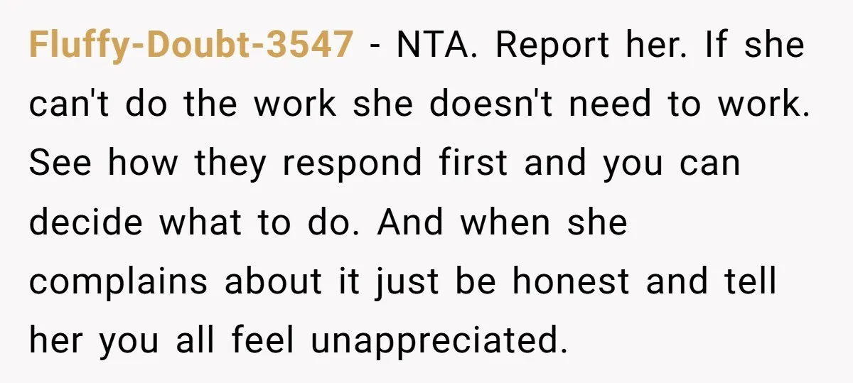 Fluffy-Doubt-3547 − NTA. Report her. If she can't do the work she doesn't need to work. See how they respond first and you can decide what to do. And when...