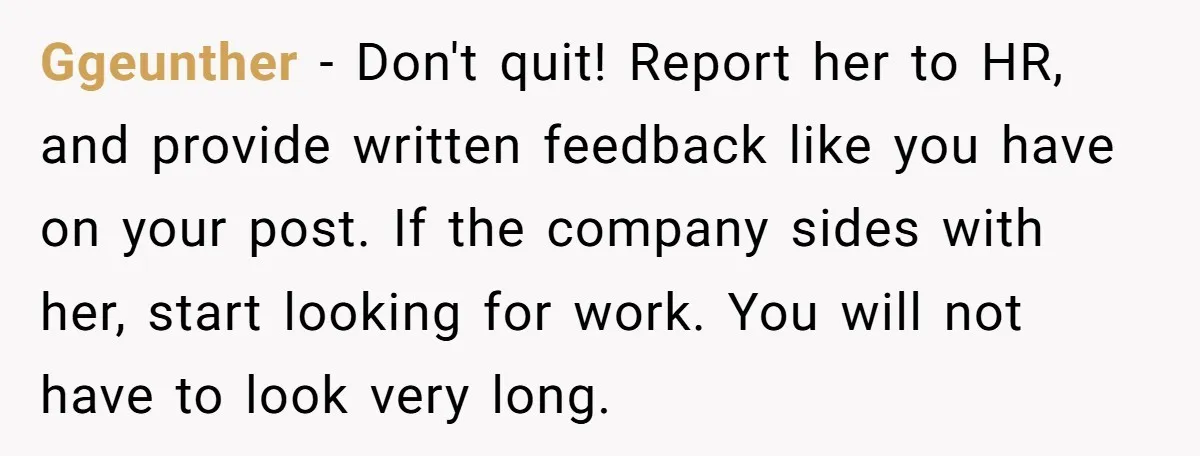 Ggeunther − Don't quit! Report her to HR, and provide written feedback like you have on your post. If the company sides with her, start looking for work. You will...