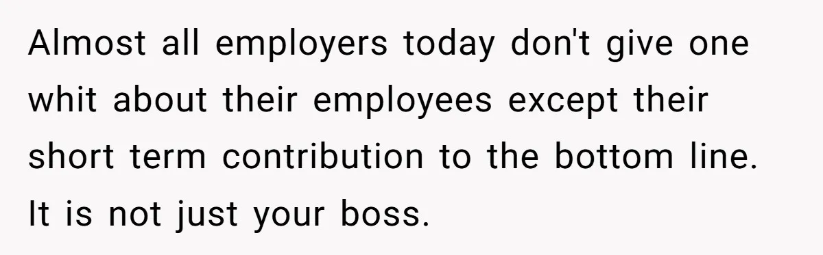 Almost all employers today don't give one whit about their employees except their short term contribution to the bottom line. It is not just your boss.