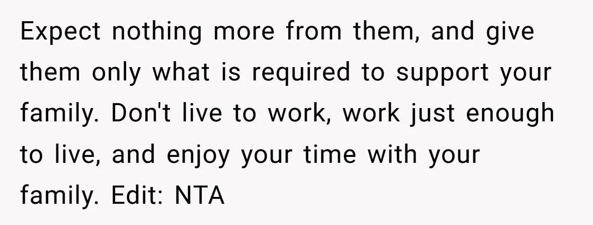 Expect nothing more from them, and give them only what is required to support your family. Don't live to work, work just enough to live, and enjoy your time with...