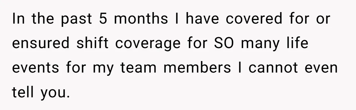 In the past 5 months I have covered for or ensured shift coverage for SO many life events for my team members I cannot even tell you.