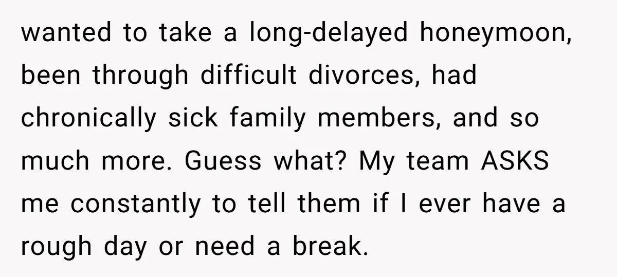 wanted to take a long-delayed honeymoon, been through difficult divorces, had chronically sick family members, and so much more. Guess what? My team ASKS me constantly to tell them if...