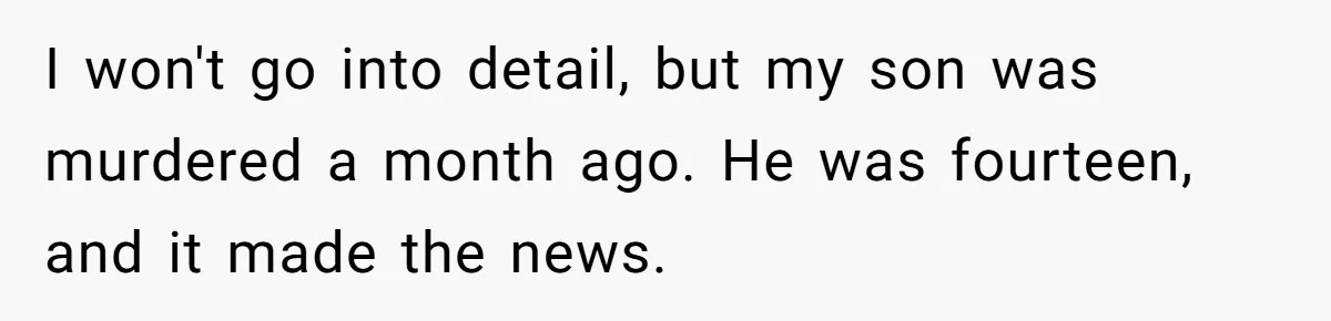 I won't go into detail, but my son was murdered a month ago. He was fourteen, and it made the news.