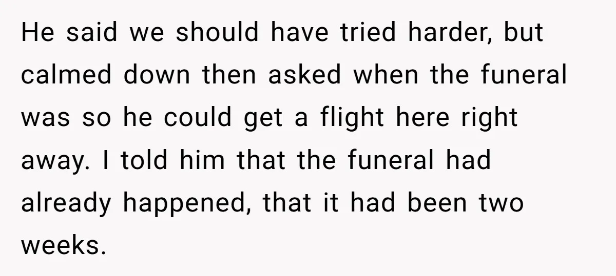 He said we should have tried harder, but calmed down then asked when the funeral was so he could get a flight here right away. I told him that the...