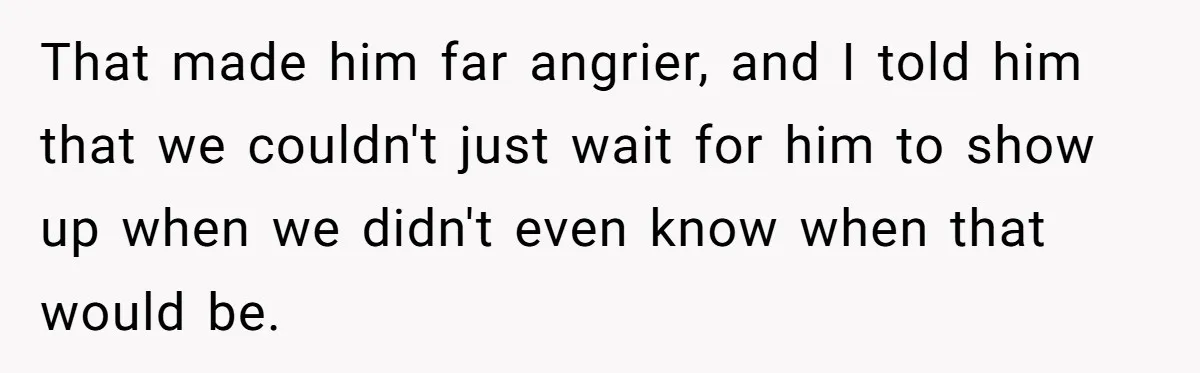 That made him far angrier, and I told him that we couldn't just wait for him to show up when we didn't even know when that would be.