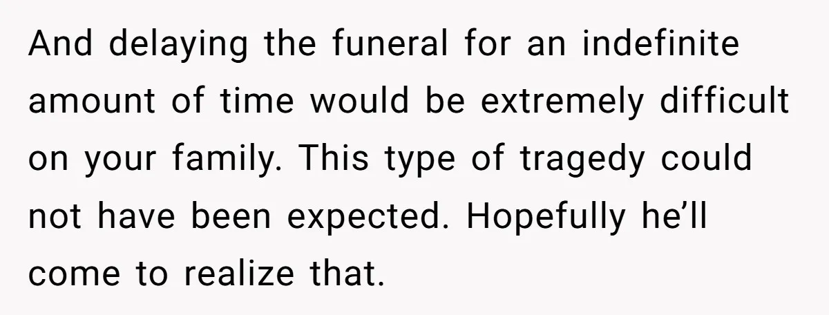 And delaying the funeral for an indefinite amount of time would be extremely difficult on your family. This type of tragedy could not have been expected. Hopefully he’ll come to...