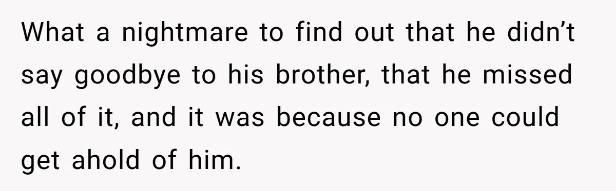 What a nightmare to find out that he didn’t say goodbye to his brother, that he missed all of it, and it was because no one could get ahold of...