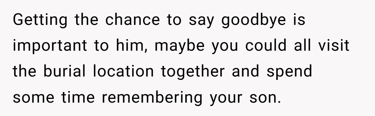 Getting the chance to say goodbye is important to him, maybe you could all visit the burial location together and spend some time remembering your son.