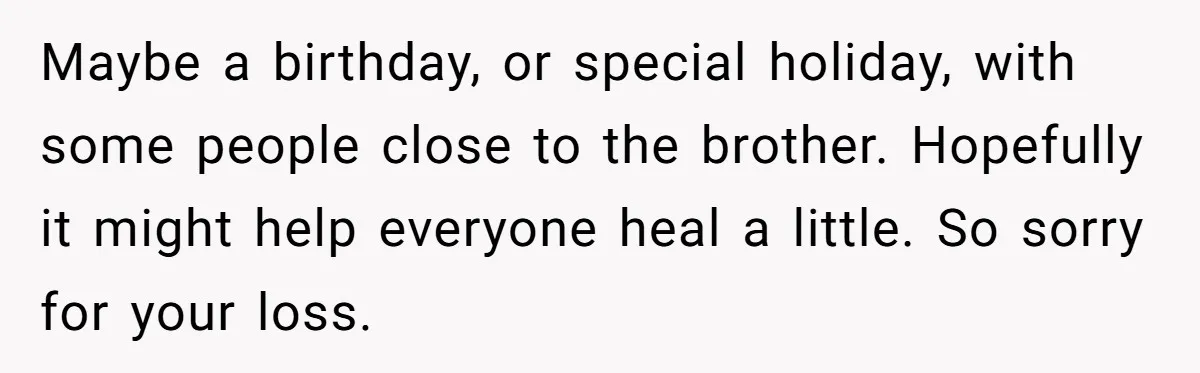 Maybe a birthday, or special holiday, with some people close to the brother. Hopefully it might help everyone heal a little. So sorry for your loss.