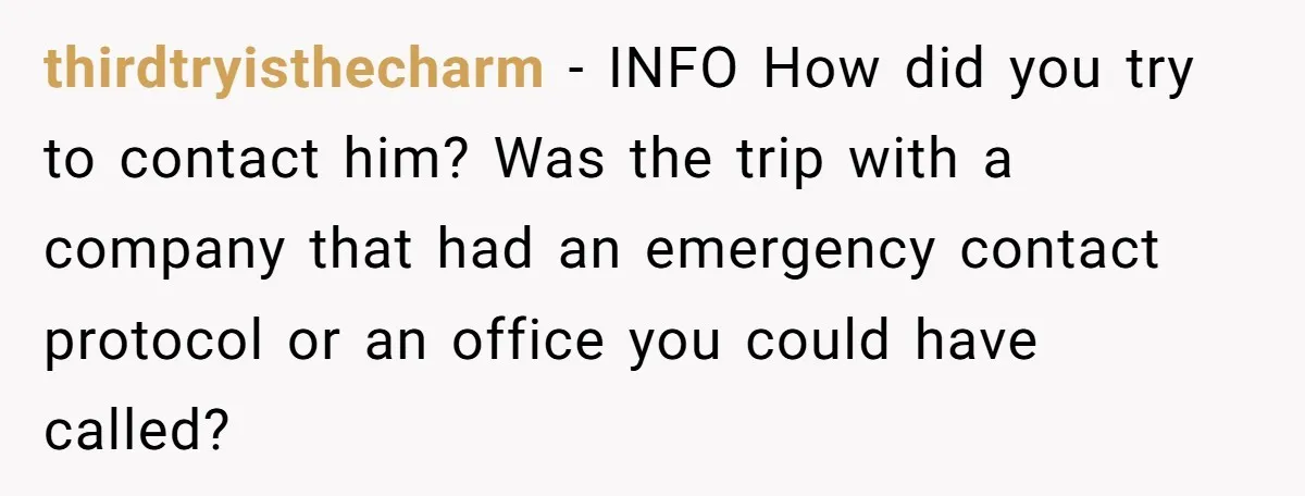 thirdtryisthecharm − INFO How did you try to contact him? Was the trip with a company that had an emergency contact protocol or an office you could have called?