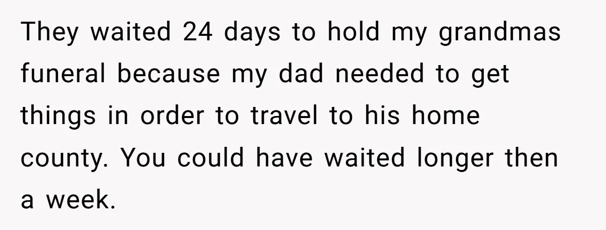 They waited 24 days to hold my grandmas funeral because my dad needed to get things in order to travel to his home county. You could have waited longer then...