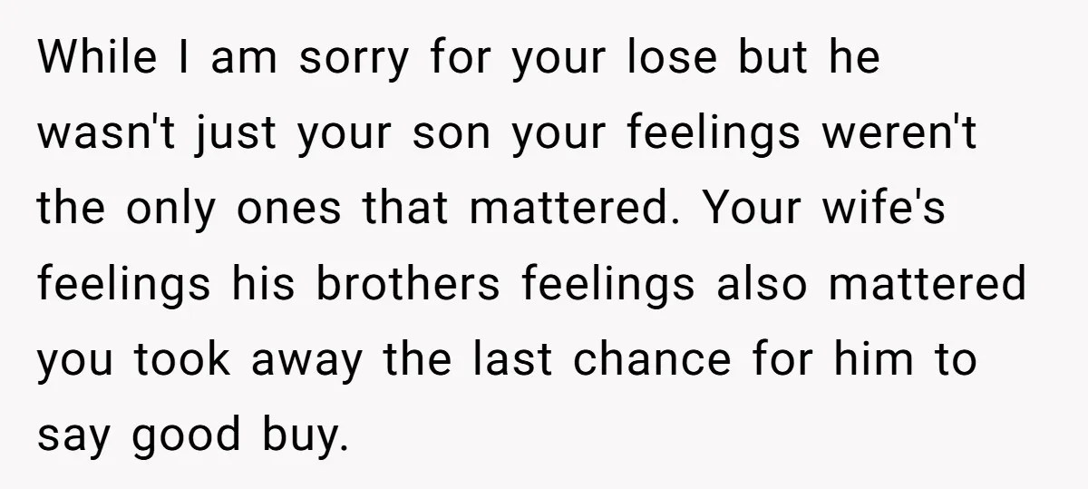 While I am sorry for your lose but he wasn't just your son your feelings weren't the only ones that mattered. Your wife's feelings his brothers feelings also mattered you...