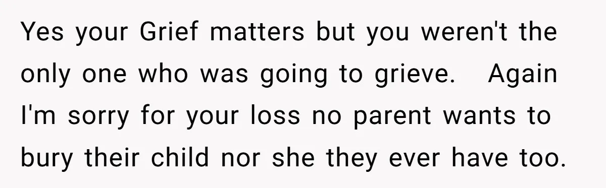Yes your Grief matters but you weren't the only one who was going to grieve. Again I'm sorry for your loss no parent wants to bury their child nor she...