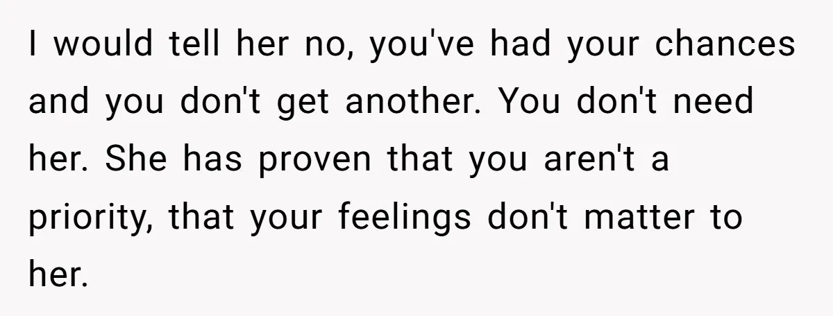 I would tell her no, you've had your chances and you don't get another. You don't need her. She has proven that you aren't a priority, that your feelings don't...