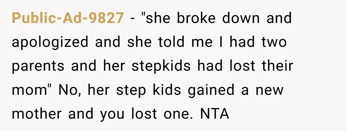 Public-Ad-9827 − "she broke down and apologized and she told me I had two parents and her stepkids had lost their mom" No, her step kids gained a new mother...