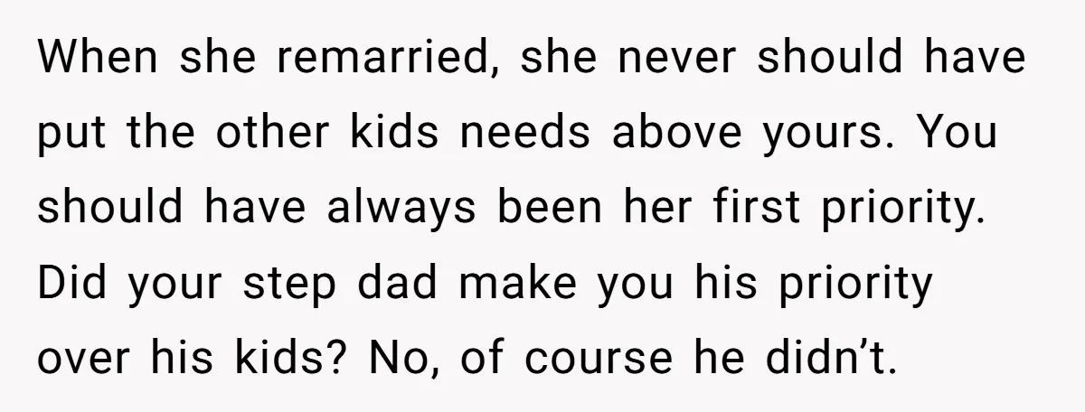 When she remarried, she never should have put the other kids needs above yours. You should have always been her first priority. Did your step dad make you his priority...