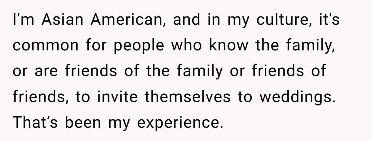 I'm Asian American, and in my culture, it's common for people who know the family, or are friends of the family or friends of friends, to invite themselves to weddings....