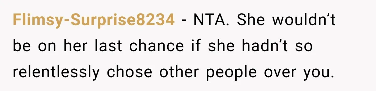 Flimsy-Surprise8234 − NTA. She wouldn’t be on her last chance if she hadn’t so relentlessly chose other people over you.