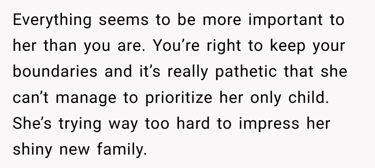 Everything seems to be more important to her than you are. You’re right to keep your boundaries and it’s really pathetic that she can’t manage to prioritize her only child....