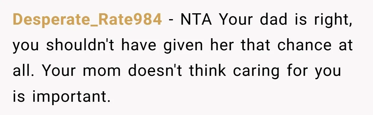 Desperate_Rate984 − NTA Your dad is right, you shouldn't have given her that chance at all. Your mom doesn't think caring for you is important.
