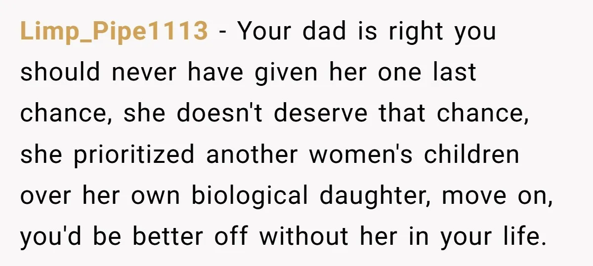 Limp_Pipe1113 − Your dad is right you should never have given her one last chance, she doesn't deserve that chance, she prioritized another women's children over her own biological daughter,...